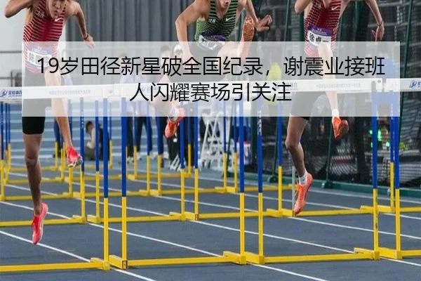 19岁田径新星破全国纪录，谢震业接班人闪耀赛场引关注