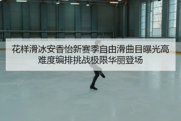 花样滑冰安香怡新赛季自由滑曲目曝光高难度编排挑战极限华丽登场